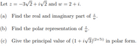 Let z =
:-3/2 + iv2 and w = 2+ i.
(a) Find the real and imaginary part of .
(b) Find the polar representation of .
(c) Give the principal value of (1+ iv3)e+7) in polar form.
