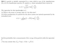 Q3:3 A particle is initially represented by a state which is one of the eigenfunctions
{on (x)} of a hamiltonian operator H, namely ø1, whose normalised form is given by
2
ø1 (x) =
1/2texp
The eigenvalue for this eigenfuncțion is 3.
(a) What is the mean or average value of r for this state?
(b) If the wavefunction of a particle for the above system was instead represented by the
normalised state
1
v (x) =
/2m/2 (i – v2r) exp
find the probability that a measurement of the energy of the particle yields the eigenvalue
3.
You may assume that r² exp(-a²)dx = Vñ/2.)
