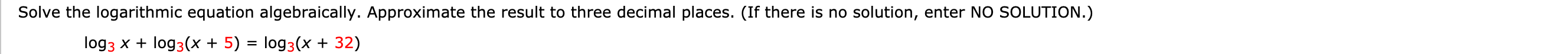 Solve the logarithmic equation algebraically. Approximate the result to three decimal places. (If there is no solution, enter NO SOLUTION.)
log 3 x + log(x + 5) = log 3(x + 32)
