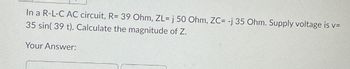 In a R-L-C AC circuit, R= 39 Ohm, ZL= j 50 Ohm, ZC= -j 35 Ohm. Supply voltage is v=
35 sin(39 t). Calculate the magnitude of Z.
Your Answer: