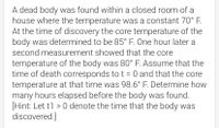 A dead body was found within a closed room of a
house where the temperature was a constant 70° F.
At the time of discovery the core temperature of the
body was determined to be 85° F. One hour later a
second measurement showed that the core
temperature of the body was 80° F. Assume that the
time of death corresponds to t = 0 and that the core
temperature at that time was 98.6° F. Determine how
many hours elapsed before the body was found.
[Hint: Let t1 > 0 denote the time that the body was
discovered.]
