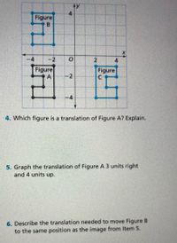 y
4
Figure
-4
-2
4
Figure
A
Figure
-2
4. Which figure is a translation of Figure A? Explain.
5. Graph the translation of Figure A 3 units right
and 4 units up.
6. Describe the translation needed to move Figure B
to the same position as the image from Item 5.
2.
