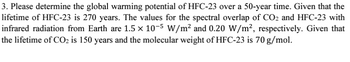 3. Please determine the global warming potential of HFC-23 over a 50-year time. Given that the
lifetime of HFC-23 is 270 years. The values for the spectral overlap of CO2 and HFC-23 with
infrared radiation from Earth are 1.5 × 10-5 W/m² and 0.20 W/m², respectively. Given that
the lifetime of CO2 is 150 years and the molecular weight of HFC-23 is 70 g/mol.