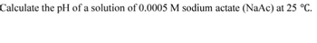 Calculate the pH of a solution of 0.0005 M sodium actate (NaAc) at 25 °C.