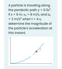 A particle is traveling along
the parabolic path y = 0.3x2.
If x = 8 m, Vx
= 8 m/s, and ax
= 3 m/s? when t = 4 s,
determine the magnitude of
the particle's acceleration at
this instant.
