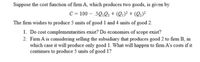 Suppose the cost function of firm A, which produces two goods, is given by
C = 100 – .5Q,0. + Q1)² + (Q;)²
The firm wishes to produce 5 units of good 1 and 4 units of good 2.
1. Do cost complementarities exist? Do economies of scope exist?
2. Firm A is considering selling the subsidiary that produces good 2 to firm B, in
which case it will produce only good 1. What will happen to firm A's costs if it
continues to produce 5 units of good 1?
