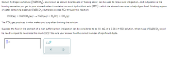 Sodium hydrogen carbonate (NaHCO3), also known as sodium bicarbonate or "baking soda", can be used to relieve acid indigestion. Acid indigestion is the
burning sensation you get in your stomach when it contains too much hydrochloric acid (HC1), which the stomach secretes to help digest food. Drinking a glass
of water containing dissolved NaHCO3 neutralizes excess HC1 through this reaction:
HCl(aq) + NaHCO3(aq) → NaCl(aq) + H₂O(l) + CO₂(g)
The CO₂ gas produced is what makes you burp after drinking the solution.
Suppose the fluid in the stomach of a man suffering from indigestion can be considered to be 50. mL of a 0.081 M HCl solution. What mass of NAHCO3 would
he need to ingest to neutralize this much HC1? Be sure your answer has the correct number of significant digits.
0
x10
X
5