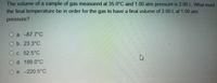 The volume of a sample of gas measured at 35.0°C and 1.00 atm pressure is 2.00 L. What must
the final temperature be in order for the gas to have a final volume of 3.00 Lat 1.00 atm
pressure?
O a. -67.7°C
O b. 23.3°C
O c. 52.5°C
O d. 189.0°C
O e. -220.5°C
