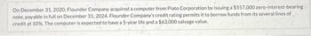 On December 31, 2020, Flounder Company acquired a computer from Plato Corporation by issuing a $557,000 zero-interest-bearing
note, payable in full on December 31, 2024. Flounder Company's credit rating permits it to borrow funds from its several lines of
credit at 10%. The computer is expected to have a 5-year life and a $63,000 salvage value.