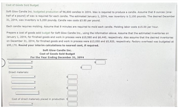 Cost of Goods Sold Budget
Soft Glow Candle Inc. budgeted production of 96,800 candles in 2014. Wax is required to produce a candle. Assume that 8 ounces (one-
half of a pound) of wax is required for each candle. The estimated January 1, 2014, wax inventory is 3,100 pounds. The desired December
31, 2014, wax inventory is 5,200 pounds. Candle wax costs $3.80 per pound.
Each candle requires molding. Assume that 9 minutes are required to mold each candle. Molding labor costs $15.00 per hour.
Prepare a cost of goods sold budget for Soft Glow Candle Inc., using the information above. Assume that the estimated inventories on
January 1, 2014, for finished goods and work in process were $10,560 and $6,440, respectively. Also assume that the desired inventories
on December 31, 20Y4, for finished goods and work in process were $13,050 and $5,920, respectively. Factory overhead was budgeted at
$95,170. Round your interim calculations to nearest cent, if required.
Direct materials:
Soft Glow Candle Inc.
Cost of Goods Sold Budget
For the Year Ending December 31, 20Y4
Cost of direct materials placed in production