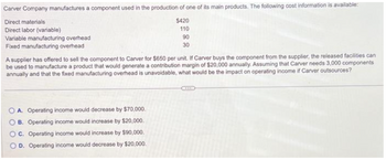 Carver Company manufactures a component used in the production of one of its main products. The following cost information is available:
Direct materials
Direct labor (variable)
Variable manufacturing overhead
Fixed manufacturing overhead
$420
110
OA. Operating income would decrease by $70,000.
B. Operating income would increase by $20,000.
OC. Operating income would increase by $90,000.
OD. Operating income would decrease by $20,000.
90
30
A supplier has offered to sell the component to Carver for $650 per unit. If Carver buys the component from the supplier, the released facilities can
be used to manufacture a product that would generate a contribution margin of $20,000 annually. Assuming that Carver needs 3,000 components
annually and that the fixed manufacturing overhead is unavoidable, what would be the impact on operating income if Carver outsources?