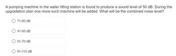 A pumping machine in the water lifting station is found to produce a sound level of 50 dB. During the
upgradation plan one more such machine will be added. What will be the combined noise level?
71-90 dB
41-50 dB
51-70 dB
91-110 dB