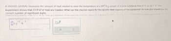 A chemist carefully measures the amount of heat needed to raise the temperature of a 697.0 g sample of a pure substance from 0 °C to 20.7 °C. The
experiment shows that 1310 kd of heat are needed What can the chemist report for the specific heat capacity of the substance? Re sure your answer has the
correct number of significant digits.
Cxpenment show the 1510
re needed, what can the chemice report for the specific
confect nem
-1
J. K
g
f
1
0