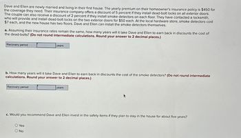 Dave and Ellen are newly married and living in their first house. The yearly premium on their homeowner's insurance policy is $450 for
the coverage they need. Their insurance company offers a discount of 5 percent if they install dead-bolt locks on all exterior doors.
The couple can also receive a discount of 2 percent if they install smoke detectors on each floor. They have contacted a locksmith,
who will provide and install dead-bolt locks on the two exterior doors for $50 each. At the local hardware store, smoke detectors cost
$7 each, and the new house has two floors. Dave and Ellen can install the smoke detectors themselves.
a. Assuming their insurance rates remain the same, how many years will it take Dave and Ellen to earn back in discounts the cost of
the dead-bolts? (Do not round intermediate calculations. Round your answer to 2 decimal places.)
Recovery period
b. How many years will it take Dave and Ellen to earn back in discounts the cost of the smoke detectors? (Do not round intermediate
calculations. Round your answer to 2 decimal places.)
Recovery period
years
O Yes
O No
years
c. Would you recommend Dave and Ellen invest in the safety items if they plan to stay in the house for about five years?