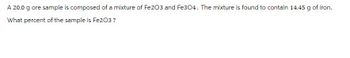 A 20.0 g ore sample is composed of a mixture of Fe203 and Fe304. The mixture is found to contain 14.45 g of iron.
What percent of the sample is Fe2O3?