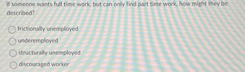 If someone wants full time work, but can only find part time work, how might they be
described?
frictionally unemployed
underemployed
structurally unemployed
discouraged worker