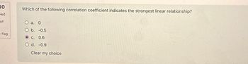 10
ved
of
flag
Which of the following correlation coefficient indicates the strongest linear relationship?
O a. 0
O b. -0.5
O c. 0.6
O d. -0.9
Clear my choice