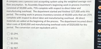 A company uses a process cost accounting system using the weighted average cost
flow assumption. Its Assembly Department's beginning work in process inventory
consisted of 50,000 units, 75% complete with respect to direct labor and
manufacturing overhead. The department started and finished 127,500 units this
period. The ending work in process inventory consists of 40,000 units that are 25%
complete with respect to direct labor and manufacturing overhead. All direct
materials are added at the beginning of the process. The department incurred direct
labor costs of $240,000 and manufacturing overhead costs of $320,000 for the
period. The conversion cost per equivalent unit is:
$3.294.
$3.733.
$3.200.
$2.987.
"12
C
Ac
Feb
75%
1 am
Miss
Ⓒ
Ac
Oct S
75%
1 an=
Miss