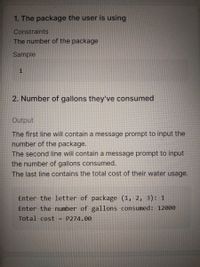 1. The package the user is using
Constraints
The number of the package
Sample
1
2. Number of gallons they've consumed
Output
The first line will contain a message prompt to input the
number of the package.
The second line will contain a message prompt to input
the number of gallons consumed.
The last line contains the total cost of their water usage.
Enter the letter of package (1, 2, 3): 1
Enter the number of gallons consumed: 12000
Total cost
= P274.00
