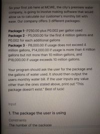 So your first job here at MCWE, the city's premiere water
company, is going to involve making software that would
allow us to calculate our customer's monthly bill with
ease. Our company offers 3 different packages:
Package 1- P250.00 plus P0.002 per gallon used
Package 2 - P5,000.00 for the first 4 million gallons and
PO.002 for each additional gallons
Package 3 - P8,000.00 if usage does not exceed 4
million gallons, P14,000.00 if usage is more than 4 million
gallons but not more than 10 million gallons, and
P18,000.00 if usage exceeds 10 million gallons.
%3D
Your program should ask the user for the package and
the gallons of water used. It should then output the
users monthly water bill. If the user inputs any value
other than the ones stated above, print out "This
package doesn't exist." Best of luck!
Input
1. The package the user is using
Constraints
The number of the packaae.
