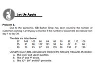 Let Us Apply
Problem 2.
Due to the pandemic, GB Barber Shop has been counting the number of
customers coming in everyday to monitor if the number of customers decreases from
day 1 to day 30.
The data are listed below:
80
87
109 102
84
86
90
92
87
113 108
75 91
78
112 121
98
94
81
96
90
89
93
97
85
135 88
133 81
129
Using the given data, calculate and interpret the following measures of position:
a. The lower and upper quartiles.
b. The 5th and 7th decile.
c. The 30th, 50th and 85th percentile.
