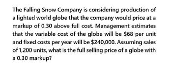 The Falling Snow Company is considering production of
a lighted world globe that the company would price at a
markup of 0.30 above full cost. Management estimates
that the variable cost of the globe will be $68 per unit
and fixed costs per year will be $240,000. Assuming sales
of 1,200 units, what is the full selling price of a globe with
a 0.30 markup?