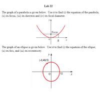 Lab 22
The graph of a parabola is given below. Use it to find (i) the equation of the parabola,
(11) its focus, (ii1) its directrix and (iv) its focal diameter.
Focus
8
The graph of an ellipse is given below. Use it to find (i) the equation of the ellipse,
(ii) its foci, and (iii) its eccentricity.
(-6,48/5)
10
