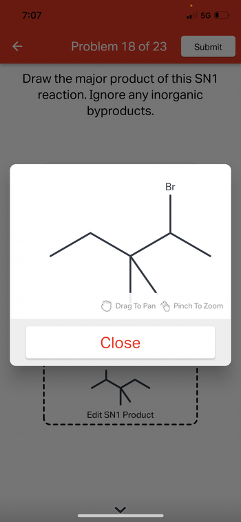 K
7:07
Problem 18 of 23
Drag To Pan
Draw the major product of this SN1
reaction. Ignore any inorganic
byproducts.
Close
Edit SN1 Product
.5G
Br
Submit
Pinch To Zoom