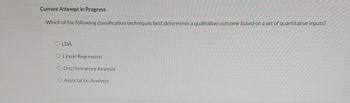 Current Attempt in Progress
Which of the following classification techniques best determines a qualitative outcome based on a set of quantitative inputs?
OLDA
O Linear Regression
O Discriminatory Analysis
O Association Analysis