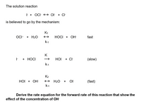 The solution reaction
| + OCt + OlF + CI-
is believed to go by the mechanism:
K1
OCI- + H2O
НОСI + ОН-
fast
k-1
K
E + HOCI
HOI + CH
(slow)
k-1
K2
H2O + Ol-
k-1
HOI + OH-
(fast)
Derive the rate equation for the forward rate of this reaction that show the
effect of the concentration of OH-
