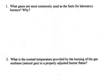 1. What gases are most commonly used as the fuels for laboratory
burners? Why?
2. What is the normal temperature provided by the burning of the gas
methane (natural gas) in a properly adjusted burner flame?