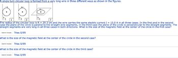 A single turn circular loop is formed from a very long wire in three different ways as shown in the figures.
2
3
The radius of the circular loop is R = 29.3 cm and the wire carries the same electric current I = 15.0 A in all three cases. In the first and in the second
case the plane of the circle is parallel to the straight wire segments, in the third case the plane of the circle is perpendicular to the straight segments. The
straight segments are very long in all three cases in both directions. What is the size of the magnetic field at the center of the circle in the first case?
Submit Answer Tries 0/99
What is the size of the magnetic field at the center of the circle in the second case?
Submit Answer Tries 0/99
What is the size of the magnetic field at the center of the circle in the third case?
Submit Answer Tries 0/99