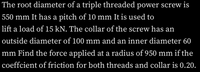 The root diameter of a triple threaded power screw is
550 mm It has a pitch of 10 mm It is used to
lift a load of 15 kN. The collar of the screw has an
outside diameter of 100 mm and an inner diameter 60
mm Find the force applied at a radius of 950 mm if the
coeffcient of friction for both threads and collar is 0.20.
