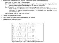 4. Write a simple factorial calculator program. The program should perform the following:
Step 1. Ask the user to enter a positive integer.
Step 2. Check if the entered integer is positive or negative. If it is positive, perform Step 3; otherwise,
display an appropriate error message and the program should stop.
Step 3. Calculate the factorial of the entered positive integer and display the result.
Note: The factorial of n is denoted by n! and calculated by the product of integer numbers
from 1 to n. For example, the entered integer is 5, the calculation of its factorial is: 5! = 1 x
2 x 3 x 4 x 5 = 120.
Step 4. Repeat Step 1 to Step 3 five (5) times.
5. Compile and execute the program.
6. Debug syntax and logical errors if there is any in the program.
7. The following is an example output:
Factorial Calculator --
Enter a positive integer: 5
5! = 1 x 2 x 3 x 4 x 5
The factorial of 5 is: 120
Enter a positive integer: 4
4! = 1 x 2 x 3 x 4
The factorial of 4 is: 24
Enter a positive integer: -5
Invalid input! Program stopped!
Figure 1: Example output with entered negative number
