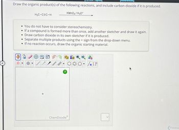 [References]
Draw the organic product(s) of the following reactions, and include carbon dioxide if it is produced.
0
●
H3C-CEC-H
You do not have to consider stereochemistry.
• If a compound is formed more than once, add another sketcher and draw it again.
• Draw carbon dioxide in its own sketcher if it is produced.
Separate multiple products using the + sign from the drop-down menu.
• If no reaction occurs, draw the organic starting material.
+
[...
?
KMnO4 / H3O+
ChemDoodle
▼n []
Previous