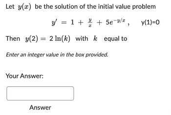 Let y(x) be the solution of the initial value problem
y'
=
У
1 + 1/4 + 5e-y/x,
x
Then y(2) 2 ln(k) with k equal to
==
Enter an integer value in the box provided.
y(1)=0
Your Answer:
Answer