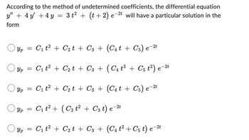 According to the method of undetermined coefficients, the differential equation
y" + 4 y′ + 4y = 3 t² + (t + 2) e−2t will have a particular solution in the
form
y'
○ Yp = C₁ t² + C₂t + C3 + (C₁t + C5) e−2t
Ур
Ур
=
C₁t² + C₂t + C3 + ( C 4 t³ + C 5 t²) e−2t
Ур
=
C₁ t² + C₂ t + С3 + (C4 t + C5) 6
-2t
e
Ур
=
C₁t² + (C₂ t² + C3 t) e¯
-2t
е
Yp = C₁ t² + C₂t + C3 + (C₁ t² + C5 t) e¯
-2t
е