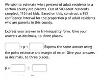 We wish to estimate what percent of adult residents in a
certain county are parents. Out of 500 adult residents
sampled, 115 had kids. Based on this, construct a 95%
confidence interval for the proportion p of adult residents
who are parents in this county.
Express your answer in tri-inequality form. Give your
answers as decimals, to three places.
<p <
Express the same answer using
the point estimate and margin of error. Give your answers
as decimals, to three places.
p =
