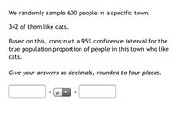 We randomly sample 600 people in a specific town.
342 of them like cats.
Based on this, construct a 95% confidence interval for the
true population proportion of people in this town who like
cats.
Give your answers as decimals, rounded to four places.
