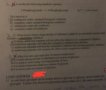 Consider the following metabolic reaction:
2-Phosphoglycerate → 3-Phosphoglycerate
This reaction is
(a) endergonic under standard biological conditions.
b) exergonic under standard biological conditions.
c) endergonic under all conditions
d) exergonic under all conditions
AGO¹ = -4.40 kJ/mol
b15. What occurs when a large amount of substrate is added to an enzymatic reaction that
includes a competitive inhibitor?
a) Nothing, additional substrate will not affect the behavior of a competitive inhibitor.
(b) Additional substrate will make the competitive inhibitor less effective.
c) Additional substrate will turn the competitive inhibitor into an uncompetitive inhibitor.
d) Additional substrate will increase the effect of the competitive inhibitor
ai What role does glycogen play in human metabolism?
(a) It is used during periods of starvation as a source of glucose.
b) It is used to store energy for long periods of time.
c) It is used in between meals as a source of glucose.
d) It is never used as a source of glucose.
LONG ANSWER
3
17. In your body glycogen can be broken down to glucose or glucose can be made into
glycogen. Explain why those two processes cannot share ALL the same enzymes. (
not share the same
e