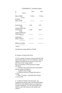 EXPERIMENT 5; Acid-Base Titration
A.
Trial 1
Trial
2
Trial 3
5.210 g
Mass of KHP
5.210 g
5.210 g
(C3H,O4)
Mole of KHP
Initial Burette
0.00
0.50
5.00
Volume NaOH (mL)
Final Burette
31.00
26.25
29.95
Volume NaOH (mL)
Total Volume of
NaOH (mL)
Moles of NaOH
Molarity of NaOH
(mol/L)
Calculate the average Molarity of NaOH
B. Titration of Vinegar (HC,H3O2)
A 2.352 g sample of Vinegar is titrated with 0.08751M
NaOH, and it requires 22.31 mL of NaOH to reach the
endpoint. Calculate the mass percent of acetic acid
(HC,H;O,) in the vinegar sample?
Hint for Calculation of Mass percent of Vinegar
(HC,H;O2)
1. Calculate mole of HC,H;O2 from concentration
(M) and volume of NaOH (L)
needed to titrate Vinegar
2. Calculate mass (g) of Vinegar from mole of
Vinegar
3. Mass % Vinegar = (calculated mass Vinegar/
2.352 g) X 100
C. A solution of malonic acid, H;C;H¿O4 ¸was
standardized by titration with 0.100 M NaOH solution.
If 20.76 mL of the NaOH solution were required to
neutralize completely 13.15 mL of the malonic acid
solution, what is the molarity of the malonic acid
solution?
