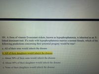 101. A form of vitamin D-resistant rickets, known as hypophosphatemia, is inherited as an X-
linked dominant trait. If a male with hypophosphatemia marries a normal female, which of the
following predictions concerning their potential progeny would be true?
a. All of their sons would inherit the disease
b. All of their daughters would inherit the disease
c. About 50% of their sons would inherit the disease
d. About 50% of their daughters would inherit the disease
c. None of their daughters would inherit the disease
