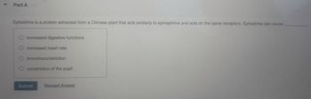 4
Part A
Ephedrine is a protein extracted from a Chinese plant that acts similarly to epinephrine and acts on the same receptors. Ephedrine can cause
O increased digestive functions
O increased heart rate
bronchoconstriction
constriction of the pupil
Submit
Request Answer