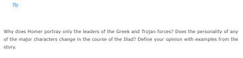 7b
Why does Homer portray only the leaders of the Greek and Trojan forces? Does the personality of any
of the major characters change in the course of the Iliad? Define your opinion with examples from the
story.