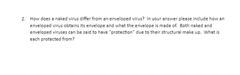 2. How does a naked virus differ from an enveloped virus? In your answer please include how an
enveloped virus obtains its envelope and what the envelope is made of. Both naked and
enveloped viruses can be said to have "protection" due to their structural make up. What is
each protected from?