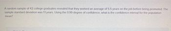 A random sample of 42 college graduates revealed that they worked an average of 5.5 years on the job before being promoted. The
sample standard deviation was 1.1 years. Using the 0.99 degree of confidence, what is the confidence interval for the population
mean?
Mulial-