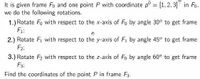 It is given frame Fo and one point P with coordinate p° = [1,2, 3]T in Fo.
we do the following rotations.
1.) Rotate Fo with respect to the x-axis of Fo by angle 30° to get frame
F1:
%3D
2.) Rotate Fi with respect to the y-axis of Fi by angle 45° to get frame
F2;
3.) Rotate F2 with respect to the z-axis of Fo by angle 60° to get frame
F3;
Find the coordinates of the point P in frame F3.
