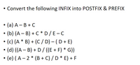 • Convert the following INFIX into POSTFIX & PREFIX
• (a) A – B + C
• (b) (A – B) + C * D/E-C
• (c) (A * B) + (C / D) – (D + E)
• (d) ((A – B) + D/ ((E + F) * G))
• (e) (A– 2 * (B + C) / D * E) + F
