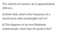 The velocity of sound in air is approximately
330 m/s.
a) Given that, what is the frequency of a
sound wave with wavelength 16.5 m?
b) This happens to be how Elephants
communicate, what type of sound is this?
