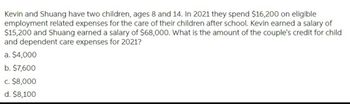 Kevin and Shuang have two children, ages 8 and 14. In 2021 they spend $16,200 on eligible
employment related expenses for the care of their children after school. Kevin earned a salary of
$15,200 and Shuang earned a salary of $68,000. What is the amount of the couple's credit for child
and dependent care expenses for 2021?
a. $4,000
b. $7,600
c. $8,000
d. $8,100